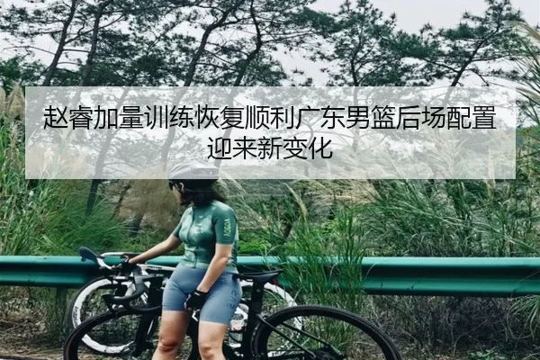 赵睿加量训练恢复顺利广东男篮后场配置迎来新变化